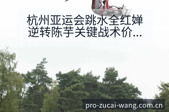 杭州亚运会跳水全红婵逆转陈芋关键战术价值复盘 - 足彩网